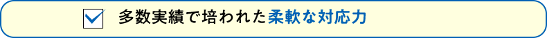 多数実績で培われた柔軟な対応力