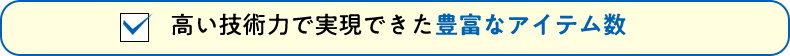 高い技術力で実現できた豊富なアイテム数